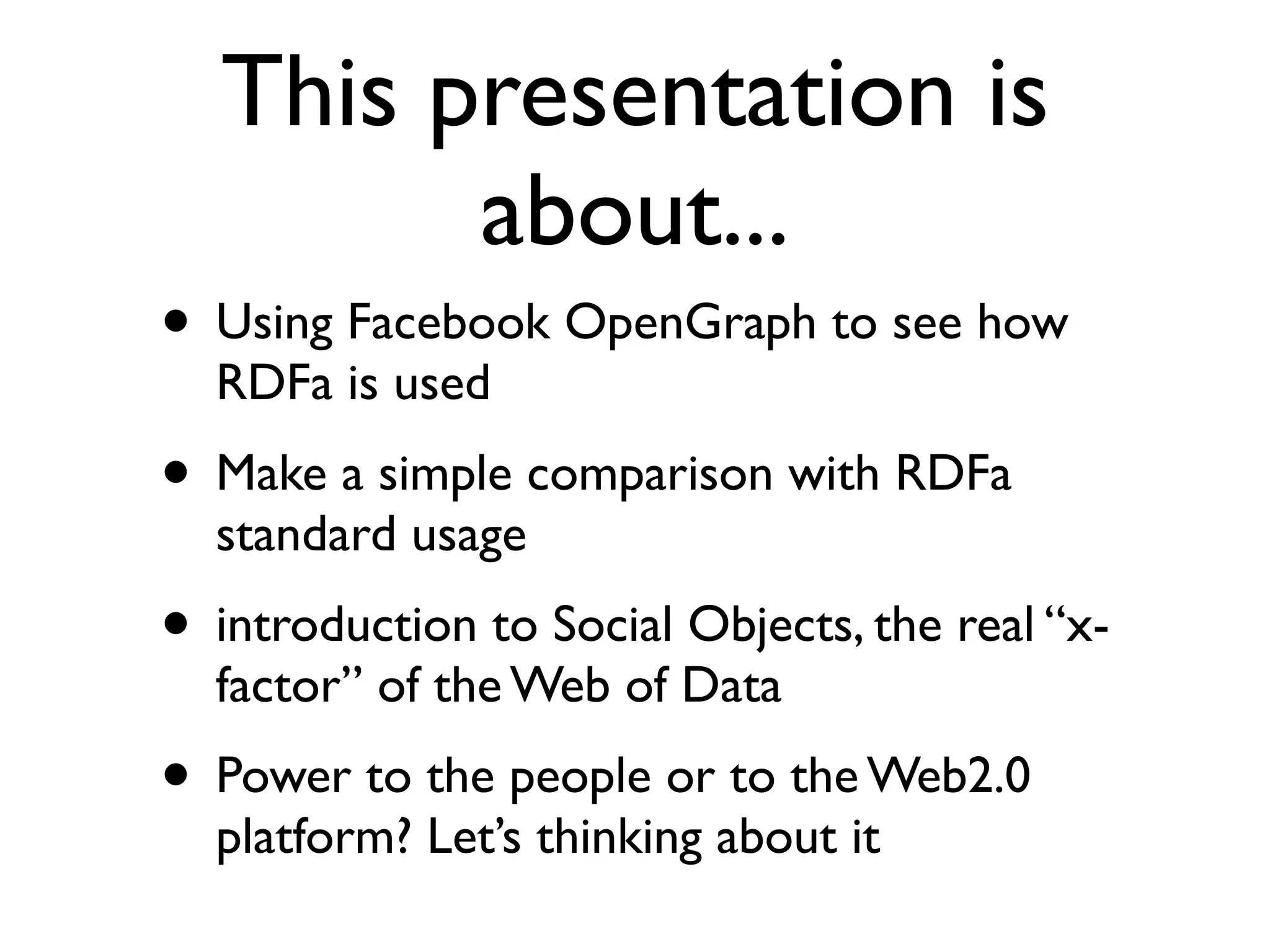 This presentation is
        about...
• Using Facebook OpenGraph to see how
  RDFa is used
• Make a simple comparison with RDFa
  standard usage
• introduction to Social Objects, the real “x-
  factor” of the Web of Data
• Power to the people or to the Web2.0
  platform? Let’s thinking about it
 
