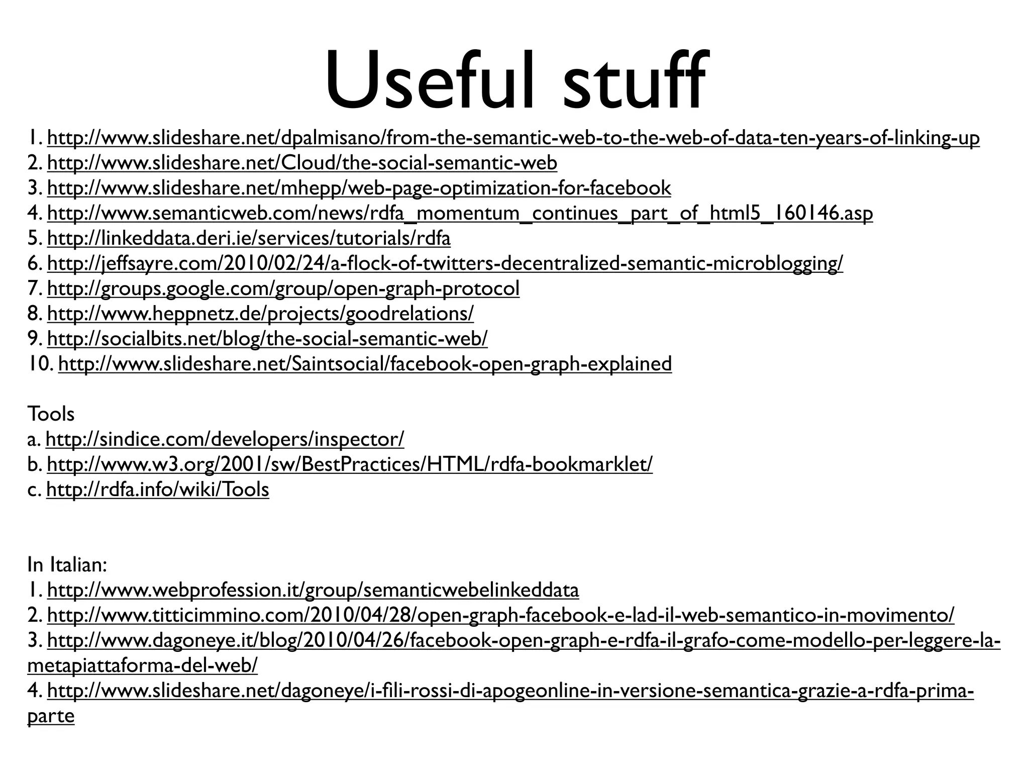Useful stuff
1. http://www.slideshare.net/dpalmisano/from-the-semantic-web-to-the-web-of-data-ten-years-of-linking-up
2. http://www.slideshare.net/Cloud/the-social-semantic-web
3. http://www.slideshare.net/mhepp/web-page-optimization-for-facebook
4. http://www.semanticweb.com/news/rdfa_momentum_continues_part_of_html5_160146.asp
5. http://linkeddata.deri.ie/services/tutorials/rdfa
6. http://jeffsayre.com/2010/02/24/a-ﬂock-of-twitters-decentralized-semantic-microblogging/
7. http://groups.google.com/group/open-graph-protocol
8. http://www.heppnetz.de/projects/goodrelations/
9. http://socialbits.net/blog/the-social-semantic-web/
10. http://www.slideshare.net/Saintsocial/facebook-open-graph-explained

Tools
a. http://sindice.com/developers/inspector/
b. http://www.w3.org/2001/sw/BestPractices/HTML/rdfa-bookmarklet/
c. http://rdfa.info/wiki/Tools


In Italian:
1. http://www.webprofession.it/group/semanticwebelinkeddata
2. http://www.titticimmino.com/2010/04/28/open-graph-facebook-e-lad-il-web-semantico-in-movimento/
3. http://www.dagoneye.it/blog/2010/04/26/facebook-open-graph-e-rdfa-il-grafo-come-modello-per-leggere-la-
metapiattaforma-del-web/
4. http://www.slideshare.net/dagoneye/i-ﬁli-rossi-di-apogeonline-in-versione-semantica-grazie-a-rdfa-prima-
parte
 