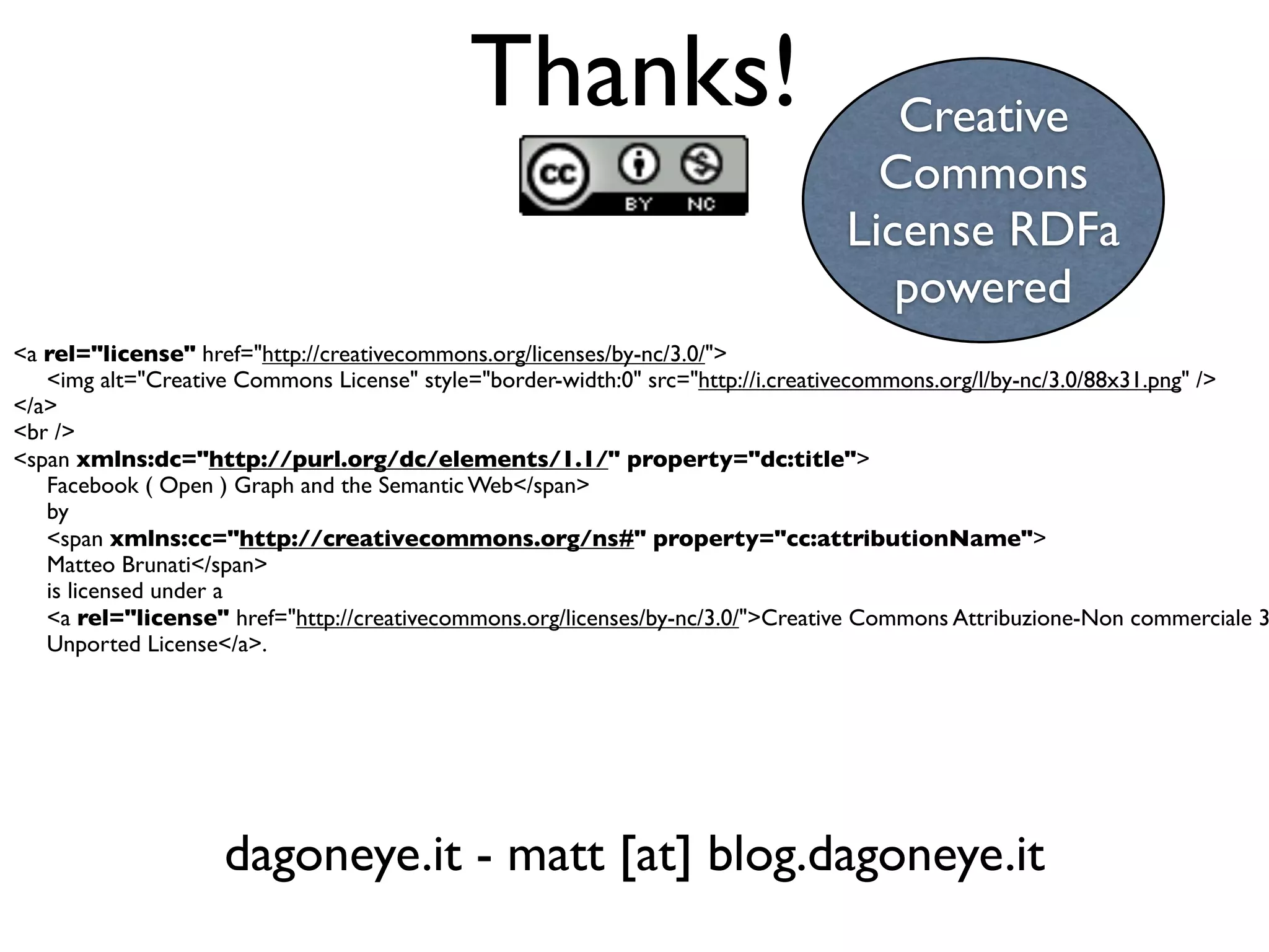 Thanks!                                 Creative
                                                                                  Commons
                                                                                License RDFa
                                                                                   powered
<a rel="license" href="http://creativecommons.org/licenses/by-nc/3.0/">
   <img alt="Creative Commons License" style="border-width:0" src="http://i.creativecommons.org/l/by-nc/3.0/88x31.png" />
</a>
<br />
<span xmlns:dc="http://purl.org/dc/elements/1.1/" property="dc:title">
   Facebook ( Open ) Graph and the Semantic Web</span>
   by
   <span xmlns:cc="http://creativecommons.org/ns#" property="cc:attributionName">
   Matteo Brunati</span>
   is licensed under a
   <a rel="license" href="http://creativecommons.org/licenses/by-nc/3.0/">Creative Commons Attribuzione-Non commerciale 3
   Unported License</a>.




                    dagoneye.it - matt [at] blog.dagoneye.it
 