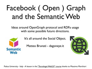Facebook ( Open ) Graph
    and the Semantic Web
        Ideas around OpenGraph protocol and RDFa usage
               with some possible future directions.

                        It’s all around the Social Object.

                          Matteo Brunati - dagoneye.it




Padua University - Italy - A lesson in the “Tecnologie Web2.0” course thanks to Massimo Marchiori
 