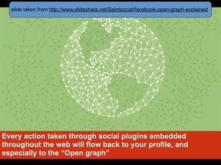 slide taken from http://www.slideshare.net/Saintsocial/facebook-open-graph-explained




Every action taken through social plugins embedded
throughout the web will flow back to your profile, and
especially to the “Open graph”
 