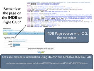 Remember
 the page on
the IMDB on
 Fight Club?

                                                 IMDB Page source with OG,
                                                       the metadata




Let’s see metadata information using SIG.MA and SINDICE INSPECTOR
  http://sindice.com/developers/inspector?url=http%3A%2F%2Fwww.imdb.com%2Ftitle%2Ftt0137523%2F#sigma
 