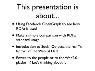 This presentation is
        about...
• Using Facebook OpenGraph to see how
  RDFa is used
• Make a simple comparison with RDFa
  standard usage
• introduction to Social Objects, the real “x-
  factor” of the Web of Data
• Power to the people or to the Web2.0
  platform? Let’s thinking about it
 