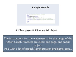2. One page -> One social object

The instructions for the webmasters for the usage of the
  Open Graph Protocol are clear: one page, one social
                         object.
And with a lot of pages? Administration problems, caos...
 