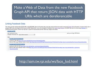 Make a Web of Data from the new Facebook
Graph API that return JSON data with HTTP
      URIs which are dereferencable




   http://sam.tw.rpi.edu/ws/face_lod.html
 