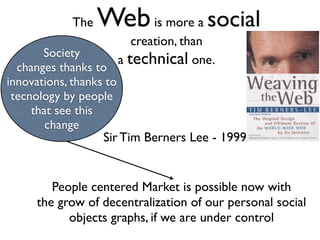 The   Web is more a social
                       creation, than
       Society
                    a technical one.
  changes thanks to
innovations, thanks to
 tecnology by people
     that see this
        change
                   Sir Tim Berners Lee - 1999


        People centered Market is possible now with
     the grow of decentralization of our personal social
           objects graphs, if we are under control
 