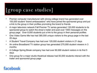 [group case studies] Premier computer manufacturer with strong college brand has generated over 100,000 student “brand ambassadors” who have joined the sponsored group and put a link to the group in their profiles promoting the brand to friends A major television network Fall Premier TV series generated 135,000 students to its sponsored group to watch the show’s trailer and post over 1000 messages on the group page.  Over 8,000 students put a link to the group in their personal profiles One Video Game title has had 385,000 unique visitors to the group page in the last 25 days A Student Travel Company has had over 120,000 student visitors in 21 days An online Broadband TV station group has generated 270,000 student viewers in 3 months A College Spring Break company has had over 80,000 student visitors in its first 5 days One group for a major studio theatrical release had 83,000 students interact with the trailer and sponsored group page 