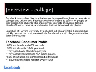 [overview - college] Facebook is an online directory that connects people through social networks at colleges and universities. Facebook enables students to search for people at their school, find students who share similar interests or courses, look up friends of friends, network, and visualize their social network via photos.  Launched at Harvard University by a student in February 2004, Facebook has quickly become the most accessed site from hundreds of colleges/universities across the country Facebook Consumer Profile 60% are female and 40% are male 90% are students, 18-24 years old They spend over $85 billion per year They collectively belong to 157 million groups 50% of our users are  not  registered at MySpace 15,000 new members register EVERY DAY 