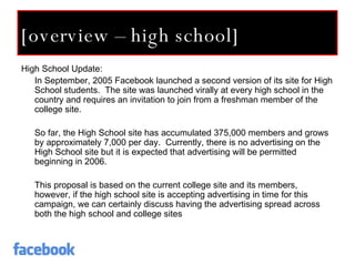 [overview – high school] High School Update: In September, 2005 Facebook launched a second version of its site for High School students.  The site was launched virally at every high school in the country and requires an invitation to join from a freshman member of the college site. So far, the High School site has accumulated 375,000 members and grows by approximately 7,000 per day.  Currently, there is no advertising on the High School site but it is expected that advertising will be permitted beginning in 2006. This proposal is based on the current college site and its members, however, if the high school site is accepting advertising in time for this campaign, we can certainly discuss having the advertising spread across both the high school and college sites 