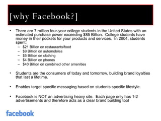 [why Facebook?] There are 7 million four-year college students in the United States with an estimated purchase power exceeding $85 Billion.  College students have money in their pockets for your products and services.  In 2004, students spent:  $21 Billion on restaurants/food $9 Billion on automobiles $5 Billion on clothing $4 Billion on phones $40 Billion on combined other amenities Students are the consumers of today and tomorrow, building brand loyalties that last a lifetime.  Enables target specific messaging based on students specific lifestyle. Facebook is NOT an advertising heavy site.  Each page only has 1-2 advertisements and therefore acts as a clear brand building tool 