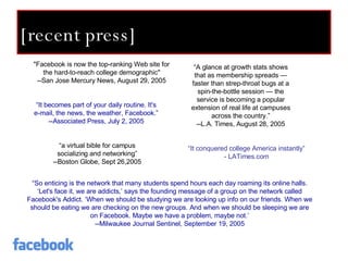 [recent press] "Facebook is now the top-ranking Web site for the hard-to-reach college demographic" --San Jose Mercury News, August 29, 2005 “ A glance at growth stats shows that as membership spreads — faster than strep-throat bugs at a spin-the-bottle session — the service is becoming a popular extension of real life at campuses across the country.” --L.A. Times, August 28, 2005 “ a virtual bible for campus socializing and networking” --Boston Globe, Sept 26,2005 “ So enticing is the network that many students spend hours each day roaming its online halls. ‘Let's face it, we are addicts,’ says the founding message of a group on the network called Facebook's Addict. ‘When we should be studying we are looking up info on our friends. When we should be eating we are checking on the new groups. And when we should be sleeping we are on Facebook. Maybe we have a problem, maybe not.’ --Milwaukee Journal Sentinel, September 19, 2005 “ It becomes part of your daily routine. It's e-mail, the news, the weather, Facebook.” --Associated Press, July 2, 2005 “ It conquered college America instantly” - LATimes.com 