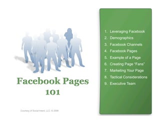 1.  Leveraging Facebook
                                         2.  Demographics
                                         3.  Facebook Channels
                                         4.  Facebook Pages
                                         5.  Example of a Page
                                         6.  Creating Page “Fans”
                                         7.  Marketing Your Page
                                         8.  Tactical Considerations
Facebook Pages                           9.  Executive Team

     101
Courtesy of Social Intent, LLC. © 2008
 