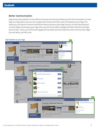 Better Communication
          Page owners have asked for a more efficient way see new activity and keep up with the conversations on their
          Page. As a Page admin, you can now navigate and interact with other areas of Facebook as your Page. This
          means you can choose to receive notifications about activity on your Page, and you can also Like (and post)
          on other Pages interacting as your Page. Also, you will now be able to engage with News Feed from the Page
          point-of-view. There, you can find and engage with the latest and most important news from the other Pages
          you care about, just like a user.



    Use Facebook as your Page                                                                             1




                                                                                                      2




                                                                                                                            3




? 2011 Facebook, Inc. All rights reserved. Product specifications subject to change without notice.                     3
 