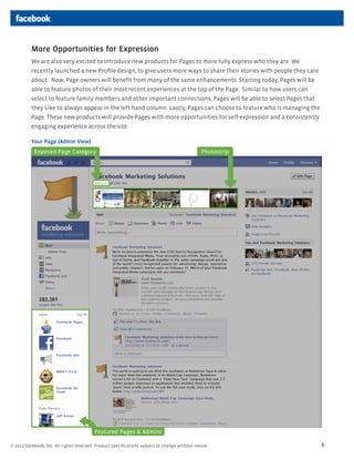 More Opportunities for Expression
          We are also very excited to introduce new products for Pages to more fully express who they are. We
          recently launched a new Profile design, to give users more ways to share their stories with people they care
          about. Now, Page owners will benefit from many of the same enhancements. Starting today, Pages will be
          able to feature photos of their most recent experiences at the top of the Page. Similar to how users can
          select to feature family members and other important connections, Pages will be able to select Pages that
          they Like to always appear in the left hand column. Lastly, Pages can choose to feature who is managing the
          Page. These new products will provide Pages with more opportunities for self-expression and a consistently
          engaging experience across the site.

          Your Page (Admin View)
           Exposed Page Category                                                               Photostrip




                                          Featured Pages & Admins

? 2011 Facebook, Inc. All rights reserved. Product specifications subject to change without notice.                      6
 