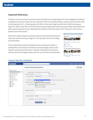 Improved Relevancy

          Finally, we are very excited to announce some new features to make Pages even more engaging and relevant
          to people who visit your Page. The new Everyone filter on the Wall provides a way for users to see the most
          interesting posts firstincluding posts from their friends, your Page and other fans. When viewing your
          Page, the admin view filter on the left column of your Pages Wall allows you to see hidden posts (spam and
          posts containing words on your Blocklist) and unhide to move them back to the Everyone view so more
          people can see those posts.
                                                                                                      Mutual Friends and Interests
          Weve also created a place for people to discover the friends and interests
          they have common with your Page, all in the top right corner of the Page,
          just like Profiles.

          These improvements will provide Page owners with greater ability to
          manage their conversations with fans and relevant pages, express who
          they are, and enhance interactions. We plan to develop more products
          and functionality for Pages owners over the course of the coming months.




          Everyone Wall Filter and Blocklist




? 2011 Facebook, Inc. All rights reserved. Product specifications subject to change without notice.                                  7
 