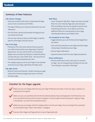 Summary of New Features
     Left column changes:                                                             Wall filters
      ?	 Tabs have moved to left column underneath the Page                            ?	 Smart Everyone Wall filter: Pages now have two Wall
         picture to be consistent with Profiles.                                          filters for users: Posts by Page and a new Everyone
       ?	 The Page Profile picture maximum dimensions are now                             filter, providing a new way for people to see the most
         180x540 px.                                                                      interesting stories first. As an admin, youll have
                                                                                          additional filters for viewing posts on your page,
       ?	 The blurb box (previously beneath the Page picture)
                                                                                          including Most Recent and Hidden Posts.
         has moved to Info tab.
       ?	 You can now choose to feature other Pages or specific                       Use Facebook As Your Page:
         admins of the Page in the left column.                                        ?	 Toggle between your user Profile and the Page(s) that
                                                                                          you admin.
     Top of the Page:
                                                                                        ?	 Like, comment and post on your Page and other Pages
      ?	 Photostrip: The most recent photos that you post to
                                                                                          interacting on Facebook as your Page.
         your Wall and the photos your Page tags of itself will
         appear here. You can control which 5 recent photos                             ?	 Receive Page notifications.
         appear here at random by hiding out undesired photos,                          ?	 Experience News Feed from your Pages perspective.
         just like with your user Profile. Notethis area will not
                                                                                      Email notifications
         include any photos posted by your fans.
                                                                                       ?	 Receive notifications when users post or comment
       ?	 The category type you set for your Page is now exposed                          on Page. You can change these settings from the new
         at the top of your Page, right below the Page name.                              Your Settings area within Edit Page.
     Top right corner:
      ?	 Mutual Friends and Interests: People visiting your page
         will see the friends and pages they have in common
         with your page.




           Checklist for the Pages upgrade

                   Make sure you are happy with the way your Page Profile picture looks in the new specs. Upload a re-
                   sized picture if needed.

                   Make sure you are satisfied with the five thumbnail photos that are displayed in the Photostrip. You
                   can x-out photos that you do not want to appear in the top right of each thumbnails. Tag your Page
                   in the photos to center the thumbnail picture

                   Make sure you are happy with the category that is set for your Page. You can change this at anytime
                   by visiting Edit Page > Basic Information > Category

                   Feature other Pages and Page admins on your Page (optional)


? 2011 Facebook, Inc. All rights reserved. Product specifications subject to change without notice.                                          8
 