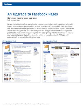 An Upgrade to Facebook Pages
          Now, more ways to share your story
          February 10, 2011

          We are excited to introduce several major improvements to Facebook Pages that will enable
          brands, businesses and organizations to build stronger relationships with their fans. These
          new features will enable Page owners to better manage communication, express themselves,
          and increase engagement. This transition guide will help you understand the changes and
          get a head start at optimizing your Page for the redesign. Log in to Facebook now to preview
          your upgraded page and you’ll be given the option to upgrade instantly. All Pages will
          automatically be upgraded on March 10, 2011.

Old Page (Admin View)                                                                 New Page (Admin View)




© 2011 Facebook, Inc. All rights reserved. Product specifications subject to change without notice.           1
 