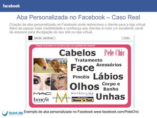 Aba Personalizada no Facebook – Caso Real
Criação de aba personalizada no Facebook onde redireciona o cliente para a loja virtual.
Além de passar mais credibilidade e confiança aos clientes é mais um excelente canal
de acessos para divulgação do seu site ou loja virtual.




         Exemplo de aba personalizada no Facebook www.facebook.com/PeleChic
 