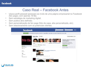 Caso Real – Facebook Antes
•   Usava perfil pessoal (pessoas) ao invés de uma página empresarial no Facebook
    (fan page), com apenas 18 fãs;
•   Sem estratégia de marketing digital;
•   Sem publico alvo definido;
•   Sem personalização da fan page (foto da capa, aba personalizada, etc);
•   Sem relacionamento com os potenciais clientes.
 