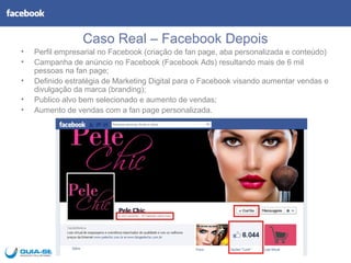 Caso Real – Facebook Depois
•   Perfil empresarial no Facebook (criação de fan page, aba personalizada e conteúdo)
•   Campanha de anúncio no Facebook (Facebook Ads) resultando mais de 6 mil
    pessoas na fan page;
•   Definido estratégia de Marketing Digital para o Facebook visando aumentar vendas e
    divulgação da marca (branding);
•   Publico alvo bem selecionado e aumento de vendas;
•   Aumento de vendas com a fan page personalizada.
 