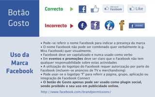 Correcto
Botão
Gosto        Incorrecto


           • Pode-se referir o nome Facebook para indicar a presença da marca
           • O nome Facebook não pode ser combinado quer verbalmente (e.g.
           Miss Facebook) quer visualmente.
 Uso da    • Facebook deve ser capitalizado e nunca usado como verbo
           • Em eventos e promoções deve ser claro que o Facebook não tem
 Marca     qualquer responsabilidade sobre estas actividades
           • A utilização do logotipo do Facebook requer autorização por parte do
Facebook   Facebook (incluem-se anúncios de TV e merchandising)
           • Pode usar-se o logotipo “f” para referir a página, grupo, aplicação ou
           integração de Facebook Connect
           • O botão de Gosto apenas pode ser usado como plugin social,
           sendo proibido o seu uso em publicidade online.
           http://www.facebook.com/brandpermissions/
 