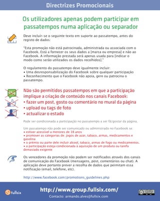 Directrizes Promocionais

Os utilizadores apenas podem participar em
passatempos numa aplicação ou separador
Deve incluír-se o seguinte texto em suporte ao passatempo, antes do
registo de dados:

“Esta promoção não está patrocinada, administrada ou associada com o
Facebook. Está a fornecer os seus dados a [marca ou empresa] e não ao
Facebook. A informação prestada será apenas usada para [indicar o
modo como serão utilizados os dados recolhidos].”

O regulamento do passatempo deve igualmente incluir:
• Uma desresponsabilização do Facebook sobre qualquer participação
• Reconhecimento que o Facebook não apoia, gere ou patrocina o
passatempo.


Não são permitidos passatempos em que a participação
implique a criação de conteúdo nos canais Facebook:
• fazer um post, gosto ou comentário no mural da página
• upload ou tags de foto
• actualizar o estado
Pode ser condicionada a participação no passatempo a ser fã/gostar da página.

Um passatempo não pode ser comunicado ou administrado no Facebook se:
• estiver acessível a menores de 18 anos
• promover as categorias de: jogos de azar, tabaco, armas, medicamentos e
gasolina
• o prémio ou parte dele incluír alcool, tabaco, armas de fogo ou medicamentos.
• a participação esteja condicionada à aquisição de um produto ou tarefa
demasiado exigente

Os vencedores da promoção não podem ser notificados através dos canais
de comunicação do Facebook (mensagens, post, comentários ou chat). A
aplicação deve portanto prever a recolha de dados que permitam essa
notificação (email, telefone, etc).

http://www.facebook.com/promotions_guidelines.php



           http://www.group.fullsix.com/
                 Contacto: armando.alves@fullsix.com
 