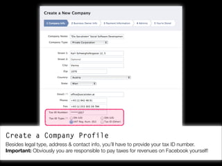Create a Company Profile
Besides legal type, address & contact info, you’ll have to provide your tax ID number.
Important: Obviously you are responsible to pay taxes for revenues on Facebook yourself!

 