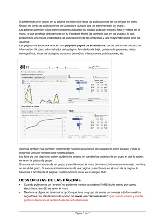 Si perteneces a un grupo, en tu página de inicio sólo verás las publicaciones de tus amigos en dicho
Grupo, no verás las publicaciones de cualquiera (aunque sea un administrador del grupo).
Las páginas permiten a los administradores actualizar su estado, publicar enlaces, fotos y videos en el
muro, lo que se refleja directamente en tu Facebook Home (al contrario que en los grupos), lo que
proporciona una mayor visibilidad a las publicaciones de las empresas y una mayor relevancia ante los
usuarios.
Las páginas de Facebook ofrecen una pequeña página de estadísticas, donde podrás ver un poco de
información útil como administrador de la página: fans dados de baja, países más populares, datos
demográficos, vistas de la página, consumo de medios, interacciones, publicaciones, etc.




Además también nos permiten incrementar nuestras posiciones en buscadores como Google, y más si
elegimos un buen nombre para nuestra página
Los fans de una página no saben quién la ha creado, en cambio los usuarios de un grupo sí que lo saben,
se ve en la página de grupo.
Si somos administradores de un grupo, y escribimos en el muro del mismo, lo hacemos en nuestro nombre,
no en el del grupo. Si somos administradores de una página, y escribimos en el muro de la página, lo
hacemos a nombre de la página, nuestro nombre no se ve en ningún lado.


DESVENTAJAS DE LAS PÁGINAS
   Cuando publicamos un “evento” no podemos mandar a nuestros FANS dicho evento por correo
    electrónico, tan sólo se ve en el muro
   Desde una página no tenemos la opción que tiene un grupo de enviar un mensaje a todos nuestros
    seguidores, tan sólo tenemos la opción de enviar una “actualización”, que no es lo mismo y mucha
    gente no lee nunca el contenido de las actualizaciones.



                                               Página 3 de 7
 