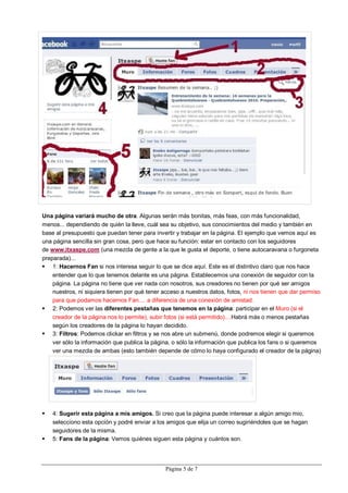 Una página variará mucho de otra. Algunas serán más bonitas, más feas, con más funcionalidad,
menos... dependiendo de quién la lleve, cuál sea su objetivo, sus conocimientos del medio y también en
base al presupuesto que puedan tener para invertir y trabajar en la página. El ejemplo que vemos aquí es
una página sencilla sin gran cosa, pero que hace su función: estar en contacto con los seguidores
de www.itxaspe.com (una mezcla de gente a la que le gusta el deporte, o tiene autocaravana o furgoneta
preparada)...
 1: Hacernos Fan si nos interesa seguir lo que se dice aquí. Este es el distintivo claro que nos hace
    entender que lo que tenemos delante es una página. Establecemos una conexión de seguidor con la
    página. La página no tiene que ver nada con nosotros, sus creadores no tienen por qué ser amigos
    nuestros, ni siquiera tienen por qué tener acceso a nuestros datos, fotos, ni nos tienen que dar permiso
    para que podamos hacernos Fan.... a diferencia de una conexión de amistad.
 2: Podemos ver las diferentes pestañas que tenemos en la página: participar en el Muro (si el
    creador de la página nos lo permite), subir fotos (si está permitido)....Habrá más o menos pestañas
    según los creadores de la página lo hayan decidido.
 3: Filtros: Podemos clickar en filtros y se nos abre un submenú, donde podremos elegir si queremos
    ver sólo la información que publica la página, o sólo la información que publica los fans o si queremos
    ver una mezcla de ambas (esto también depende de cómo lo haya configurado el creador de la página)




   4: Sugerir esta página a mis amigos. Si creo que la página puede interesar a algún amigo mio,
    selecciono esta opción y podré enviar a los amigos que elija un correo sugiriéndoles que se hagan
    seguidores de la misma.
   5: Fans de la página: Vemos quiénes siguen esta página y cuántos son.




                                               Página 5 de 7
 