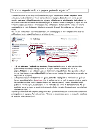 Ya somos seguidores de una página, ¿cómo la seguimos?

A diferencia con un grupo, las publicaciones de una página las vemos en nuestra página de inicio.
Así que aquí será donde iremos viendo las novedades de la página. Eso si, tener en cuenta que en
nuestra página de inicio sólo veremos las entradas iniciadas por el administrador de la página, no
las publicaciones de cualquier usuario en dicha página (si no sería una locura: imaginar la página de Coca
Cola en Facebook con más de 5 millones de Fans y publicaciones de Fans a todas horas, nos llenaría
nuestra página de inicio de basura y dejaríamos enseguida de seguir dicha página o nos volveríamos
locos)
Una vez nos hemos hecho seguidores de Itxaspe, en nuestra página de inicio empezaríamos a ver sus
publicaciones junto a las publicaciones de amigos y demás.




   1: Ir a la página de Facebook que seguimos. Si vamos a la página en sí, allí si que vemos las
    publicaciones iniciadas por los seguidores de la página también. Para ello, una vez en la
    página, Filtros (si es que está activo, ya que el administrador puede haber dicho que sólo exista un
    tipo de vista) y seleccionamos SOLO FANS (así vemos más limpio y sólo las entradas empezadas por
    seguidores de la página)
 2: Podemos directamente decir que nos gusta, comentar o compartir la publicación al igual que
    hemos aprendido a la hora de participar. Eso sí, a diferencia con un perfil de usuario (donde el usuario
    recibe una notificación cuando alguien comenta una publicación suya), cuando comentamos algo
    publicado por una página, sus creadores no son notificados por correo de dicho comentario. Así que
    puede ser que si no hacen un seguimiento exhaustivo de los mensajes de usuario, este comentario se
    pierda en el olvido... ;(
Suponer que hemos ido a la página que seguimos (1). Y queremos ver sólo las publicaciones comenzadas
por seguidores de la página. Para ello, vamos a Filtros (si no aparece esta opción es porque los creadores
de la página así lo han decidido)




                                                Página 6 de 7
 