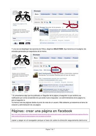 Y una vez se despliegan las opciones de Filtros, elegimos SOLO FANS. Aquí tenemos en la página, las
entradas generadas por seguidores de la misma.




* Si comentamos algo que ha publicado un Seguidor de la página, el seguidor sí que recibirá una
notificación por correo avisándole de que existe nueva respuesta. Los administradores de la página no,
pero el seguidor si.
Ya hemos visto las páginas desde el punto de vista de un usuario. Más adelante ya trataremos el tema de
creación y administración de una página.



Páginas: crear una página en Facebook
http://www.imh.es/dokumentazio-irekia/manuales/manual-facebook-redes-sociales-para-usuario-y-para-empresa/facebook-para-empresas-bfson-las-
redes-sociales-utiles-para-la-empresa/paginas-crear-una-pagina-en-facebook


copiar y pegar en el navegador porque si hace clic sobre la dirección seguramente dará error




                                                             Página 7 de 7
 