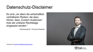 Datenschutz-Disclaimer
Es sind „vor allem die wirtschaftlich
vertretbaren Risiken, die dazu
führen, dass „Custom Audiences“
trotz der unklaren Rechtslage
eingesetzt werden.“
– Rechtanwalt Dr. Thomas Schwenke
Hintergrund: http://t3n.me/facebook-datenschutz
 
