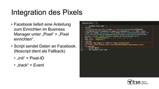 Integration des Pixels
• Facebook liefert eine Anleitung
zum Einrichten im Business
Manager unter „Pixel“ > „Pixel
einrichten“.
• Script sendet Daten an Facebook.
(Noscript dient als Fallback)
• „init“ = Pixel-ID
• „track“ = Event
 