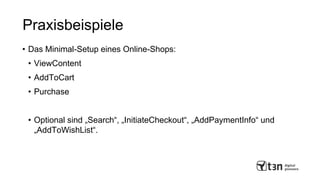 Praxisbeispiele
• Das Minimal-Setup eines Online-Shops:
• ViewContent
• AddToCart
• Purchase
• Optional sind „Search“, „InitiateCheckout“, „AddPaymentInfo“ und
„AddToWishList“.
 