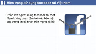 Hiện trạng sử dụng facebook tại Việt Nam

 Điều đó đặt họ vào một tình thế
nguy hiểm có thể bị lấy cắp thông
tin cá nhân như sđt, thông tin tài
khoản, thẻ tín dụng…
 Sử dụng ứng dụng không rõ
nguồn gốc và cấp quyền tùy tiện là
một nguyên nhân.

 