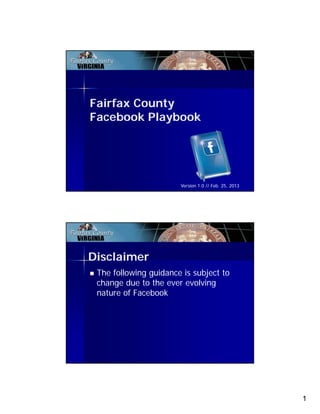 Fairfax County
Facebook Playbook




                       Version 1.0 // Feb. 25, 2013




Disclaimer
 The following guidance is subject to
 change due to the ever evolving
 nature of Facebook




                                                      1
 
