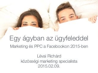 Egy ágyban az ügyfeleddel
Marketing és PPC a Facebookon 2015-ben
Lévai Richárd
közösségi marketing specialista
2015.02.09.
 