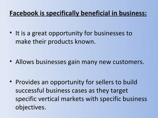 Facebook is specifically beneficial in business:

• It is a great opportunity for businesses to
  make their products known.

• Allows businesses gain many new customers.

• Provides an opportunity for sellers to build
  successful business cases as they target
  specific vertical markets with specific business
  objectives.
 