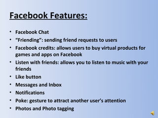 Facebook Features:
• Facebook Chat
• “Friending”: sending friend requests to users
• Facebook credits: allows users to buy virtual products for
  games and apps on Facebook
• Listen with friends: allows you to listen to music with your
  friends
• Like button
• Messages and Inbox
• Notifications
• Poke: gesture to attract another user’s attention
• Photos and Photo tagging
 