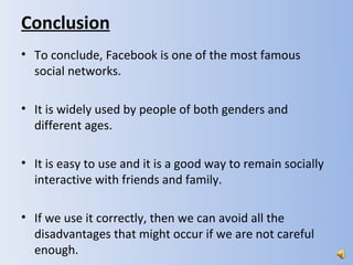 Conclusion
• To conclude, Facebook is one of the most famous
  social networks.

• It is widely used by people of both genders and
  different ages.

• It is easy to use and it is a good way to remain socially
  interactive with friends and family.

• If we use it correctly, then we can avoid all the
  disadvantages that might occur if we are not careful
  enough.
 