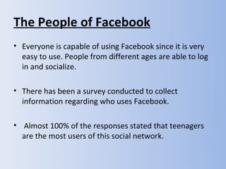 The People of Facebook
• Everyone is capable of using Facebook since it is very
  easy to use. People from different ages are able to log
  in and socialize.

• There has been a survey conducted to collect
  information regarding who uses Facebook.

• Almost 100% of the responses stated that teenagers
  are the most users of this social network.
 