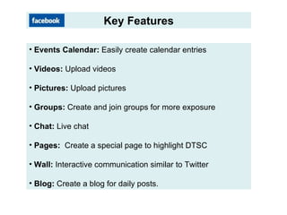 Key Features Events Calendar: Easily create calendar entries Videos: Upload videos Pictures: Upload pictures Groups: Create and join groups for more exposure Chat: Live chat Pages: Create a special page to highlight DTSC Wall: Interactive communication similar to Twitter Blog: Create a blog for daily posts.