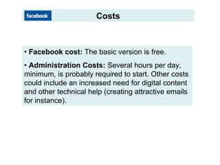 Costs • Facebook cost: The basic version is free. • Administration Costs: Several hours per day, minimum, is probably required to start. Other costs could include an increased need for digital content and other technical help (creating attractive emails for instance).