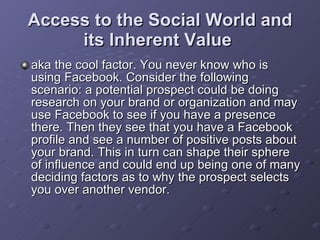 Access to the Social World and its Inherent Value   aka the cool factor. You never know who is using Facebook. Consider the following scenario: a potential prospect could be doing research on your brand or organization and may use Facebook to see if you have a presence there. Then they see that you have a Facebook profile and see a number of positive posts about your brand. This in turn can shape their sphere of influence and could end up being one of many deciding factors as to why the prospect selects you over another vendor.  