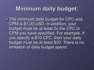 Minimum daily budget: The minimum daily budget for CPC and CPM is $1.00 USD. In addition, your budget must be at least 2x the CPC or CPM you have specified. For example, if you specify a $10 CPC, then your daily budget must be at least $20. There is no limitation of daily budget spend. 