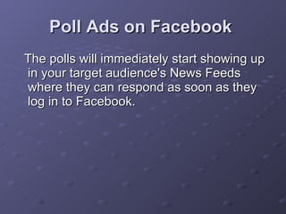 Poll Ads on Facebook   The polls will immediately start showing up in your target audience's News Feeds where they can respond as soon as they log in to Facebook.  