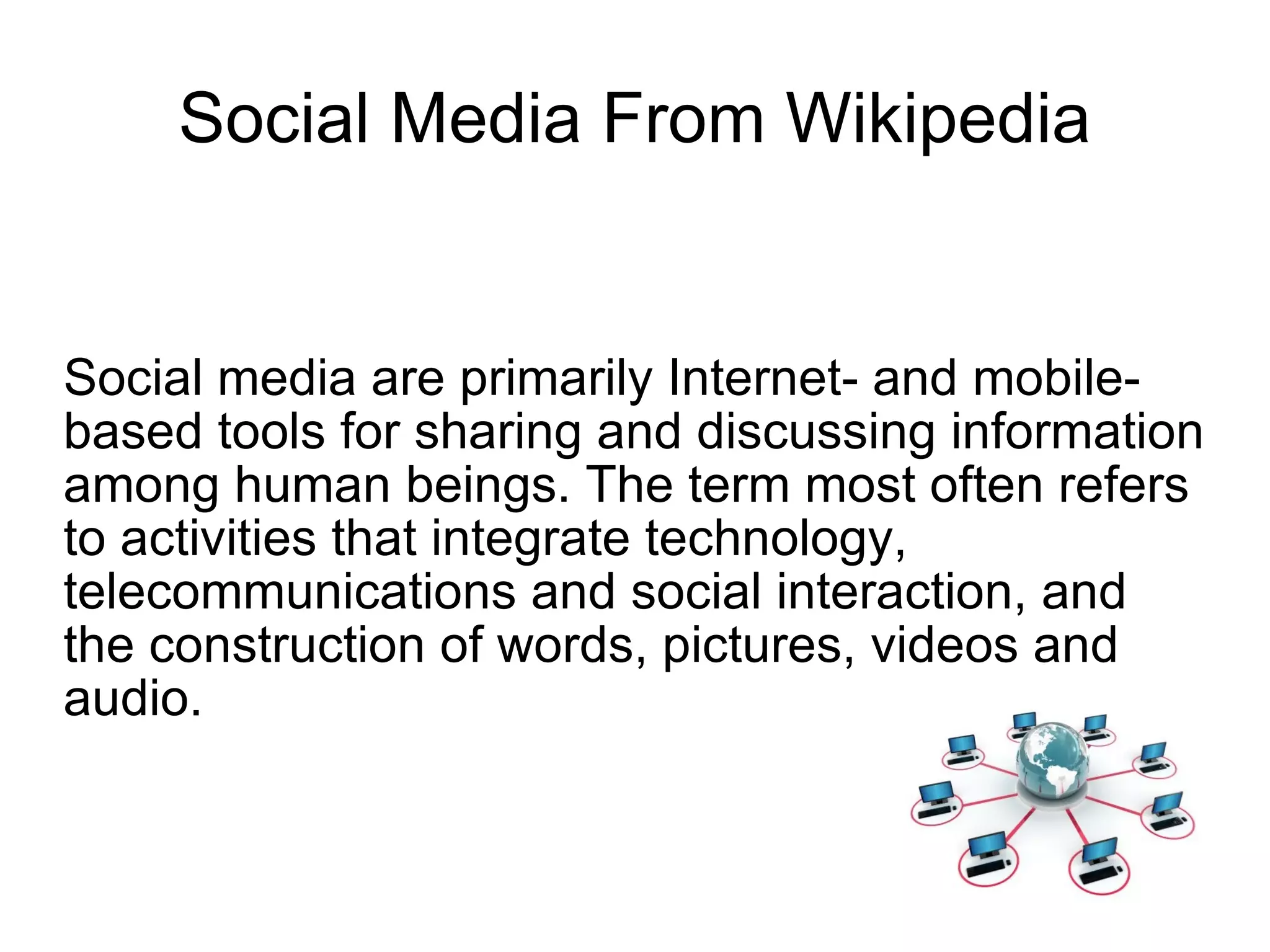 Social Media From Wikipedia Social media are primarily Internet- and mobile-based tools for sharing and discussing information among human beings. The term most often refers to activities that integrate technology, telecommunications and social interaction, and the construction of words, pictures, videos and audio.  