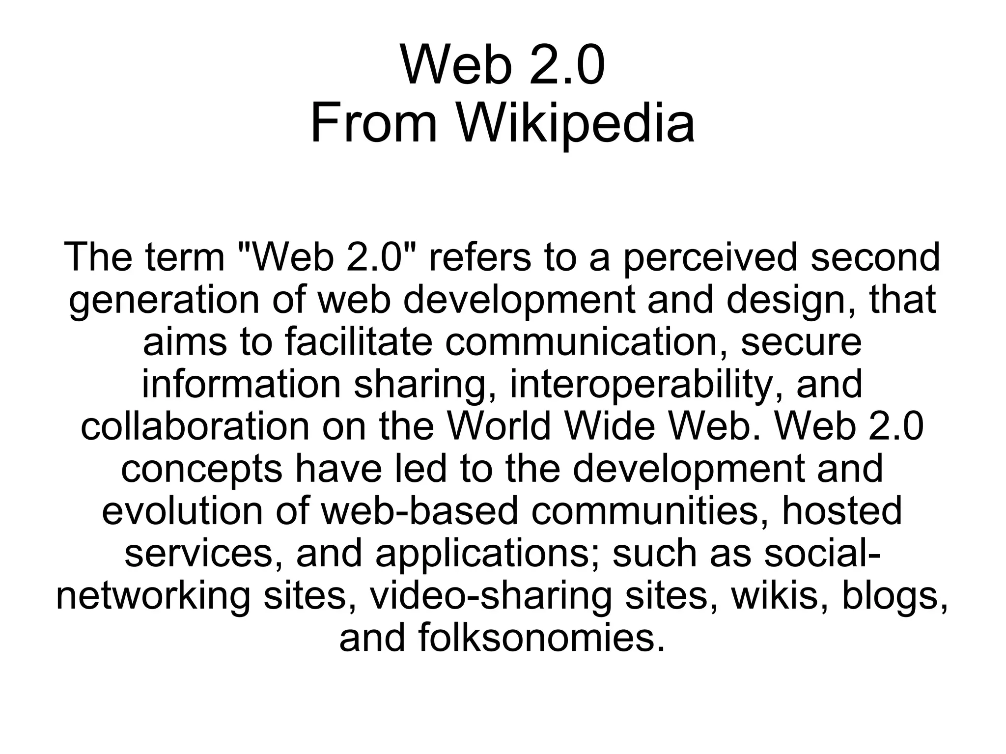 Web 2.0 From Wikipedia The term &quot;Web 2.0&quot; refers to a perceived second generation of web development and design, that aims to facilitate communication, secure information sharing, interoperability, and collaboration on the World Wide Web. Web 2.0 concepts have led to the development and evolution of web-based communities, hosted services, and applications; such as social-networking sites, video-sharing sites, wikis, blogs, and folksonomies. 
