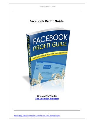 Facebook Profit Guide




                  Facebook Profit Guide




                           Brought To You By
                         The Unselfish Marketer




                                     -1-
Absolutely FREE Facebook Layouts For Your Profile Page!
 