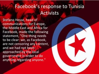 Facebook’s response to Tunisia
                 Activists
Stefano Hesse, head of
communications for Europe,
the Middle East and Africa for
Facebook, made the following
statement, "One thing needs
to be clear: we, as Facebook,
are not censoring any content,
and we had not been
approached by the local
government in order to do
anything regarding anyone."
 